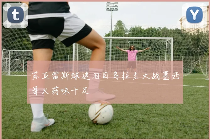 苏亚雷斯球迷泪目乌拉圭大战墨西哥火药味十足